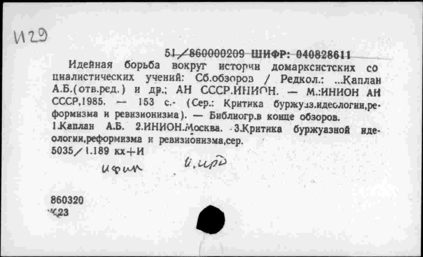 ﻿и 12)
51/860000209 ШИФР: 040828611
Идейная борьба вокруг истории домарксистских со циалистических учений: Сб.обзороз / Редкол.: ...Каплаи А.Б.(отв.ред.) и др.; АН СССР.ИНИПН. - М.:ИНИОН АН СССР.1985.	153 с.- (Сер.: Критика бу ржу лз.идеологии, ре-
формизма и ревизионизма). — Библиогр.в конце обзоров.
1 .Каплан А.Б. 2.ИНИОН.Москва. З.Критика буржуазной иде-ологии.реформизма и ревизионизма,сер.
5035/1.189 кх+И
860320 Ч£3